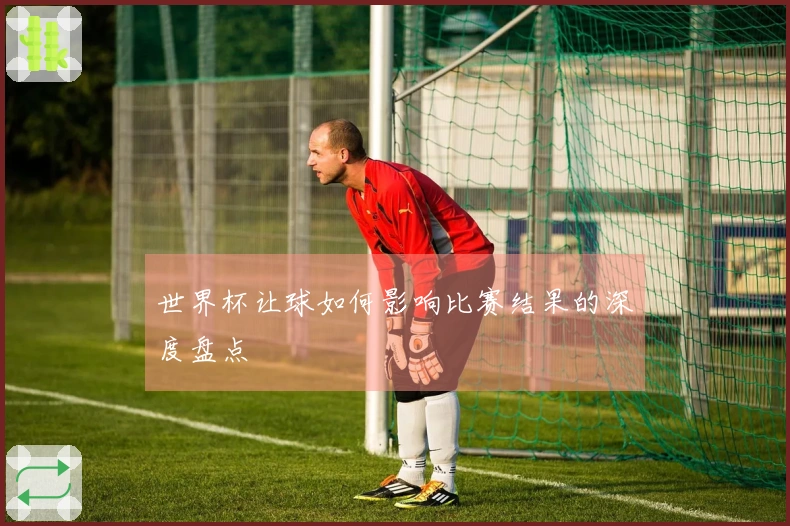 世界杯让球如何影响比赛结果的深度盘点
